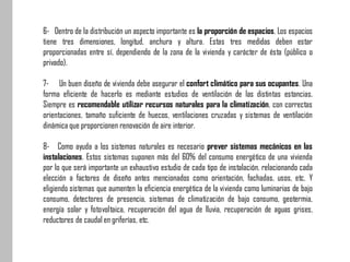 6- Dentro de la distribución un aspecto importante es la proporción de espacios. Los espacios
tiene tres dimensiones, longitud, anchura y altura. Estas tres medidas deben estar
proporcionadas entre sí, dependiendo de la zona de la vivienda y carácter de ésta (público o
privado).
7- Un buen diseño de vivienda debe asegurar el confort climático para sus ocupantes. Una
forma eficiente de hacerlo es mediante estudios de ventilación de las distintas estancias.
Siempre es recomendable utilizar recursos naturales para la climatización, con correctas
orientaciones, tamaño suficiente de huecos, ventilaciones cruzadas y sistemas de ventilación
dinámica que proporcionen renovación de aire interior.
8- Como ayuda a los sistemas naturales es necesario prever sistemas mecánicos en las
instalaciones. Estos sistemas suponen más del 60% del consumo energético de una vivienda
por lo que será importante un exhaustivo estudio de cada tipo de instalación, relacionando cada
elección a factores de diseño antes mencionados como orientación, fachadas, usos, etc. Y
eligiendo sistemas que aumenten la eficiencia energética de la vivienda como luminarias de bajo
consumo, detectores de presencia, sistemas de climatización de bajo consumo, geotermia,
energía solar y fotovoltaica, recuperación del agua de lluvia, recuperación de aguas grises,
reductores de caudal en griferías, etc.
 