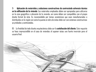 9- Aplicación de materiales y soluciones constructivas de contrastada solvencia técnica
en la edificación de la vivienda. Los materiales empleados deben ser apropiados para utilizarse
en la zona geográfica o ubicación de la vivienda, así como deben ser compatibles con el propio
diseño formal de ésta. Es recomendable por temas económicos que sean manufacturados o
distribuidos en la región así como la puesta en obra de éstos debe ser con sistemas constructivos
ya probados y contrastados.
10- La finalidad de todo diseño arquitectónico debe ser la satisfacción del cliente. Este requisito
se hace imprescindible en el caso de viviendas al suponer éstas una fuerte inversión para el
usuario final.
 