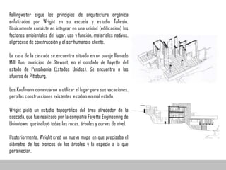Fallingwater sigue los principios de arquitectura orgánica
enfatizados por Wright en su escuela y estudio Taliesin.
Básicamente consiste en integrar en una unidad (edificación) los
factores ambientales del lugar, uso y función, materiales nativos,
el proceso de construcción y el ser humano o cliente.
La casa de la cascada se encuentra situada en un paraje llamado
Mill Run, municipio de Stewart, en el condado de Fayette del
estado de Pensilvania (Estados Unidos). Se encuentra a las
afueras de Pittsburg.
Los Kaufmann comenzaron a utilizar el lugar para sus vacaciones,
pero las construcciones existentes estaban en mal estado.
Wright pidió un estudio topográfico del área alrededor de la
cascada, que fue realizado por la compañía Fayette Engineering de
Uniontown, que incluyó todas las rocas, árboles y curvas de nivel.
Posteriormente, Wright creó un nuevo mapa en que precisaba el
diámetro de los troncos de los árboles y la especie a la que
pertenecían.
 