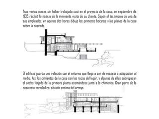 Tras varios meses sin haber trabajado casi en el proyecto de la casa, en septiembre de
1935 recibió la noticia de la inminente visita de su cliente. Según el testimonio de uno de
sus empleados, en apenas dos horas dibujó los primeros bocetos y los planos de la casa
sobre la cascada.
El edificio guarda una relación con el entorno que llega a ser de respeto o adaptación al
medio. Así, los cimientos de la casa son las rocas del lugar, y algunas de ellas sobrepasan
el ancho forjado de la primera planta asomándose junto a la chimenea. Gran parte de la
casa está en voladizo, situado encima del arroyo.
 