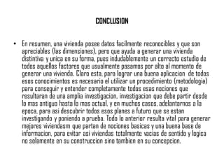 CONCLUSION
• En resumen, una vivienda posee datos facilmente reconocibles y que son
apreciables (las dimensiones), pero que ayuda a generar una vivienda
distintiva y unica en su forma, pues indudablemente un correcto estudio de
todos aquellos factores que usualmente pasamos por alto al momento de
generar una vivienda. Claro esta, para lograr una buena aplicacion de todos
esos conocimientos es necesario el utilizar un procedimiento (metodologia)
para conseguir y entender completamente todos esas nociones que
resultaran de una amplia investigacion, investigacion que debe partir desde
lo mas antiguo hasta lo mas actual, y en muchos casos, adelantarnos a la
epoca, para asi descubrir todos esos planes a futuro que se estan
investigando y poniendo a prueba. Todo lo anterior resulta vital para generar
mejores viviendasm que partan de nociones basicas y una buena base de
informacion, para evitar asi viviendas totalmente vacias de sentido y logica
no solamente en su construccion sino tambien en su concepcion.
 
