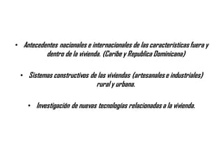• Antecedentes nacionales e internacionales de las características fuera y
dentro de la vivienda. (Caribe y Republica Dominicana)
• Sistemas constructivos de las viviendas (artesanalese industriales)
rural y urbana.
• Investigación de nuevas tecnologías relacionadas a la vivienda.
 