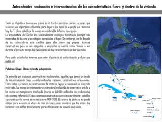 Tanto en República Dominicana como en el Caribe existieron varios factores que
tuvieron una importante influencia para llegar a los tipos de vivienda que tenemos
hoy día. El clima establecede manera considerable,la forma construida.
La arquitectura del Caribe era esencialmente ecológica, construida siempre con
materiales de la zona y tecnologías apropiadas al lugar. Sin embargo con la llegada
de los colonizadores esta cambia, pues ellos traen sus propias técnicas
constructivas pero se ven obligados a adaptarlas a nuestro clima. Vamos a ver
durante el paso del tiempo las evoluciones de las característicasde las viviendas.
Para poder estudiarlas tenemos que saber el contexto de cada situación yel por que
están ahí.
Palabras-Clave: Clima-vivienda-adaptación.
Se entiende por sistemas constructivos tradicionales, aquellos que tienen un grado
de industrialización bajo, considerándoseles sistemas constructivos artesanales.
Entre estos, se tienen: la construcción de pórticos (vigas y columnas) en concreto
reforzado, los muros en mampostería estructural en ladrillo de concreto o arcilla y
los muros en mampostería confinada (muros en ladrillo confinados con columnatas
en concreto reforzado). Estos sistemas constructivos son estructuralmente estables
y cumplen con la norma sismo resistente NSR-2010. El sistema de pórticos se puede
utilizar para vivienda en altura de más de cinco pisos; mientras que los otros dos
sistemas,son viables técnicamente para edificacionesde máximo seis pisos.
Antecedentes nacionales e internacionales de las características fuera y dentro de la vivienda
 