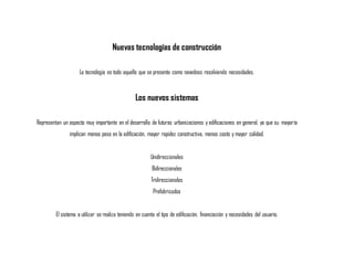 Nuevas tecnologías de construcción
La tecnología es todo aquello que se presenta como novedoso resolviendo necesidades.
Los nuevos sistemas
Representan un aspecto muy importante en el desarrollo de futuras urbanizaciones y edificaciones en general, ya que su mayoría
implican menos peso en la edificación, mayor rapidez constructiva, menos costo y mayor calidad.
Unidireccionales
Bidireccionales
Tridireccionales
Prefabricados
El sistema a utilizar se realiza teniendo en cuenta el tipo de edificación, financiación y necesidades del usuario.
 