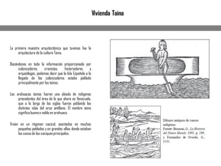 Vivienda Taina
La primera muestra arquitectónica que tuvimos fue la
arquitectura de la cultura Taina.
Basándonos en toda la información proporcionada por
colonizadores, cronistas, historiadores y
arqueólogos, podemos decir que la Isla Española a la
llegada de los colonizadores estaba poblada
principalmente por los taínos.
Los arahuacos taínos fueron una oleada de indígenas
procedentes del área de lo que ahora es Venezuela,
que a lo largo de los siglos fueron poblando las
distintas islas del arco antillano. El nombre taíno
significabuenoo noble en arahuaco.
Vivían en un régimen cacical, asentados en muchos
pequeños poblados y en grandes villas donde estaban
las casasde los caciquesprincipales.
 