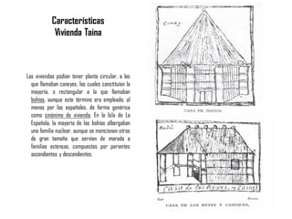ARTESANALES
Las viviendas podían tener planta circular, a las
que llamaban caneyes, los cuales constituían la
mayoría, o rectangular a la que llamaban
bohíos, aunque este término era empleado, al
menos por los españoles, de forma genérica
como sinónimo de vivienda. En la Isla de La
Española, la mayoría de los bohíos albergaban
una familia nuclear, aunque se mencionan otros
de gran tamaño que servían de morada a
familias extensas, compuestas por parientes
ascendientes y descendientes.
Características
Vivienda Taina
 