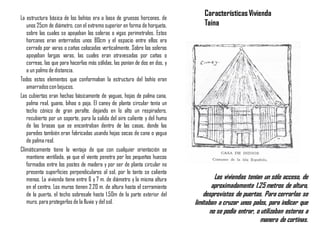 La estructura básica de los bohíos era a base de gruesos horcones, de
unos 25cm de diámetro, con el extremo superior en forma de horqueta,
sobre las cuales se apoyaban las soleras o vigas perimetrales. Estos
horcones eran enterrados unos 80cm y el espacio entre ellos era
cerrado por varas o cañas colocadas verticalmente. Sobre las soleras
apoyaban largas varas, las cuales eran atravesadas por cañas o
correas, las que para hacerlas más sólidas, las ponían de dos en dos, y
a un palmo de distancia.
Todos estos elementos que conformaban la estructura del bohío eran
amarradoscon bejucos.
Las cubiertas eran hechas básicamente de yaguas, hojas de palma cana,
palma real, guano, bihao o paja. El caney de planta circular tenía un
techo cónico de gran peralte, dejando en lo alto un respiradero,
recubierto por un soporte, para la salida del aire caliente y del humo
de las brasas que se encontraban dentro de las casas, donde las
paredes también eran fabricadas usando hojas secas de cana o yagua
de palma real.
Climáticamente tiene la ventaja de que con cualquier orientación se
mantiene ventilada, ya que el viento penetra por los pequeños huecos
formados entre los postes de madera y por ser de planta circular no
presenta superficies perpendiculares al sol, por lo tanto se calienta
menos. La vivienda tiene entre 6 y 7 m. de diámetro y la misma altura
en el centro. Los muros tienen 2.20 m. de altura hasta el cerramiento
de la puerta, el techo sobresale hasta 1.50m de la parte exterior del
muro, para protegerlos de la lluvia y del sol.
CaracterísticasVivienda
Taina
Las viviendas tenían un sólo acceso, de
aproximadamente 1.25 metros de altura,
desprovistos de puertas. Para cerrarlas se
limitaban a cruzar unos palos, para indicar que
no se podía entrar, o utilizaban esteras a
manera de cortinas.
 