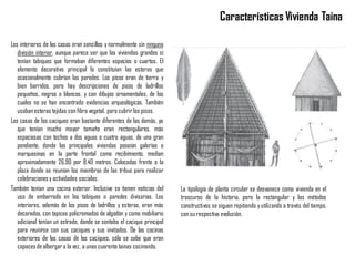 Los interiores de las casas eran sencillos y normalmente sin ninguna
división interior, aunque parece ser que las viviendas grandes sí
tenían tabiques que formaban diferentes espacios o cuartos. El
elemento decorativo principal lo constituían las esteras que
ocasionalmente cubrían las paredes. Los pisos eran de tierra y
bien barridos, pero hay descripciones de pisos de ladrillos
pequeños, negros o blancos, y con dibujos ornamentales, de los
cuales no se han encontrado evidencias arqueológicas. También
usabanesteras tejidas con fibra vegetal, para cubrir los pisos.
Las casas de los caciques eran bastante diferentes de las demás, ya
que tenían mucho mayor tamaño eran rectangulares, más
espaciosas con techos a dos aguas o cuatro aguas, de una gran
pendiente, donde las principales viviendas poseían galerías o
marquesinas en la parte frontal como recibimiento, median
aproximadamente 26.90 por 8.40 metros. Colocadas frente a la
plaza donde se reunían los miembros de las tribus para realizar
celebracionesy actividades sociales.
También tenían una cocina exterior. Inclusive se tienen noticias del
uso de embarrado en los tabiques o paredes divisorias. Los
interiores, además de los pisos de ladrillos y esteras, eran más
decorados, con tapices policromados de algodón y como mobiliario
adicional tenían un estrado, donde se sentaba el cacique principal
para reunirse con sus caciques y sus invitados. De las cocinas
exteriores de las casas de los caciques, sólo se sabe que eran
capacesde albergara la vez, a unas cuarenta tainas cocinando.
Características Vivienda Taina
La tipología de planta circular se desvanece como vivienda en el
trascurso de la historia, pero la rectangular y los métodos
constructivos se siguen repitiendo yutilizando a través del tiempo,
con su respectiva evolución.
 