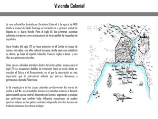 La zona colonial fue fundada por Bartolomé Colon el 5 de agosto de 1498
donde la ciudad de Santo Domingo se convirtió en la primera ciudad de
España en el Nuevo Mundo. Para el siglo XV, las primeras viviendas
coloniales surgieron como consecuencia de la necesidad de hospedaje de
españoles.
Hacia finales del siglo XVI se hace presente en el Caribe en busca de
nuevos mercados, una elite colonial europea, donde cada una estableció
su idioma, ya fuese el español, holandés, francés, ingles o danés y con
ellos sus patrones culturales.
Estas casas coloniales entraban dentro del estilo gótico, aunque para el
siglo XVI se encuentran detalles de transición hacia un estilo donde se
mezclan el Gótico y el Renacimiento, en el que la decoración es más
importante que lo estructural, influido por artistas flamencos y
germánicos,llamadaPlateresca.
En la arquitectura de las casas coloniales predominaban los muros de
piedra o ladrillo, las actividades diarias se realizaban entorno al llamado
patio español o patio central, decorado con fuentes, vegetación yazulejos
que confirman que también hubo influencia musulmana, se pueden
apreciar colores en los patios centrales integrando el orden toscano de
tradición romanaa la estética mudéjar.
Vivienda Colonial
 