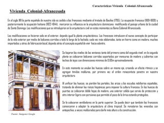 Características Vivienda Colonial-Afrancesada
En el siglo XIX la parte española de nuestra isla es cedida a los franceses mediante el tratado de Basilea (1795). La ocupación francesa (1801-1809) y
posteriormente la ocupación haitiana (1822-1844), marcaron su influencia en la arquitectura dominicana modificando el paisaje urbano de la ciudad
de Santo Domingo.Las modificacionesque se introdujeron en la arquitectura civil en estos momentos se llama Colonial Afrancesado.
Las modificaciones se hicieron solo en el exterior, dejando igual la planta arquitectónica. Los franceses introducen el nuevo concepto de participar
de la vida exterior por medio de balcones corridos a todo lo largo de la fachada, cada vez más elaborados, tanto en hierro como en madera, muchos
importados y otros de fabricaciónlocal,dejando atrás el concepto españolde vivir hacia adentro.
Vivienda Colonial-Afrancesada
Se bajaron los niveles de las ventanas tanto del primero como del segundo nivel. en la segunda
planta se colocaron balcones corridos soportados por mensuras de madera y cubiertos con
techos de tejas con dimensionesmínimas de 0.60m aproximadamente.
En este momento se anulan los huecos sobre un mismo eje, creando un efecto rítmico y se
agregan tímidas molduras, por primera vez el orden renacentista penetra en nuestra
arquitectura.
Al unificar los huecos, se pierden los portales, los arcos y los escudos nobiliarios españoles,
tratando de eliminar las raíces hispánicas para imponer la cultura francesa. En los huecos de
puertas se colocaron doble hojas de madera, una exterior sólida que servía de protección y
otra interior ligera con persianasque permitió el paso de la brisaestando protegidos.
Se le colocaron ventiladores en la parte superior. Se puede decir que también los franceses
comenzaron a adaptar la arquitectura al clima tropical. Se remataron las viviendas con
antepechos,a veces molduradosparadarle más altura a la construcción.
Fuente: Imágenes Google
 