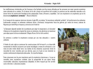 Vivienda – Siglo XIX
Las modificaciones introducidas por los franceses a las fachadas eran las únicas utilizadas por las personas con mejor posición económica
como indicación de su estatus. En el interior de la isla y hasta en la periferia de la ciudad, se construía con los materiales naturales en la
misma forma de construcción heredada de los antepasados Tainos, africanos y españoles, ‘’con una arquitectura sin arquitectos que se ha
denominadoarquitectura vernácula.’’ (Risoris Silvestre)
En el manejo de los espacios interiores durante el siglo XIX, se produce “el sincretismo ambiental caribeño”, al transformarse los ambientes
tradicionales europeos, en ambientes cotidianos claros y luminosos, transparentes hacia las galerías por medio de tramas, celosías de
filigranas por dondefluye el espacioy comunicacon el exterior.
“el bienestar depende también de la ventilación para bajar la temperatura y la humedad.
Entonces en la arquitectura tropical los muros se minimizan y las aberturas se maximizan
para dejar pasar la brisasin obstáculos.”(Stagno,Bruno.A la luz de la sombra).
Se comienza a cambiar la arquitectura europea por una mas adecuada a nuestro
ambiente.
A finales de este siglo se comienzan las construcciones del ferrocarril y se desarrolla
nuevamente la industria azucarera con nuevas tecnologías a manos de extranjeros y con
mano de obra traída desde fuera. Los dueños de las industrias azucareras tienen la
necesidad de crear viviendas para sus obreros, pues en el país en ese momento no
existían condicionesde alojamiento adecuadas. Se creanlos bateyes.
Estas situaciones son de gran importancia para la arquitectura dominicana y lo que se
consolida como arquitectura caribeña, pues la prosperidad de esa época atrajo
innumerables soluciones arquitectónicas adaptadas al clima tropical que han servido
como referente a solucionesactuales.
 