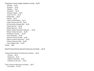 3)-Investigación de nuevas tecnologías relacionadas a la vivienda….. Pág. 89
A)-Conceptos……. Pág. 89
B)-Encofrado………. Pág. 90
C)-Metaldeck………. Pág. 91
D)-Superboard………. Pág. 92
E)-Hormigón Translucido…….. Pág. 93
F)-Cartón Yeso o PYL…….. Pág. 94
G)-Nanotecnología……… Pág. 95
H)-Novalosa……. Pág. 96
I)-Sistema de Paneles Modulares……. Pág. 97
J)-Sistema Estructural Liviano (SEL)…… Pág. 98
K)-El Concreto Celular Autoclaveado (AAC)……. Pág. 99
L)-Sistema Steel Frame…….. Pág. 100
M)-Sistema Wood Frame……. Pág. 101
N)-Sistema de Células Tridimensionales Prefabricadas……….. Pág. 102
Ñ)-Sistema de Paneles Estructurales…….. Pág. 103
O)-Prefabricados de Hormigon……….. Pág. 104
P)-Casas Autoreparables……. Pág. 105
Q)-Pavimento de Concreto Permeable…… Pág. 106
R)-Barrera que desvia las ondas sísmicas…….. Pág. 107
S)-Piedras de Construcción (Tabla)……. Pág. 108
T)-Tipos de Materiales (Tabla)…….. Pág. 109
Conclusión…….. Pág.110
Unidad #3: (Estudio del Proceso Industrial de la Construcción de la Vivienda)……. Pág. 112
1)-Estudio del Proceso Industrial de la Construcción de la Vivienda…….. Pág. 113
A)-Concepto…….. Pág. 113
B)-Construcción……. Pág. 114
C)-Materiales Industrializados….. Pág. 115
D)-Arquitectura de estas casas……….. Pág. 116
2)-Tipos de Procesos de Industrialización de Viviendas…….. Pág. 117
A)-Casas Modulares……. Pág. 117-119)
 