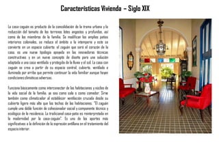 La casa-zaguán es producto de la consolidación de la trama urbana y la
reducción del tamaño de los terrenos lotes angostos y profundos, así
como de los miembros de la familia. Se modifican los amplios patios
interiores coloniales, se reduce el ámbito a la intemperie y este se
convierte en un espacio cubierto: el zaguán que será el corazón de la
casa, es una nueva tipología apoyada en las innovadoras técnicas
constructivas y en un nuevo concepto de diseño para una solución
adaptada a una casa ventilada y protegida de la lluvia y el sol. La casa con
zaguán se crea a partir de su espacio central, cubierto, ventilado e
iluminado por arriba que permite continuar la vida familiar aunque hayan
condicionesclimáticas adversas.
Funciona básicamente como interconector de las habitaciones y núcleo de
la vida social de la familia, ya sea como sala o como comedor. Sirve
también como climatizador al establecer ventilación cruzada desde su
cubierta ligera más alta que los techos de las habitaciones. “El zaguán
cumple una doble función de cohesionador social y componente técnico y
ecológico de la residencia. La tradicional casa-patio es reinterpretada en
la modernidad por la casa-zaguán”. Es uno de los aportes más
significativos a la definición de la expresión antillana en el tratamiento del
espaciointerior.
Características Vivienda – Siglo XIX
 
