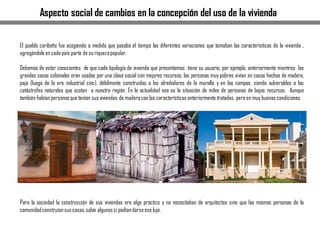 Aspecto social de cambios en la concepción del uso de la vivienda
El pueblo caribeño fue acogiendo a medida que pasaba el tiempo las diferentes variaciones que tomaban las características de la vivienda ,
agregándoleen cada país parte de su riquezapopular.
Debemos de estar conscientes de que cada tipología de vivienda que presentamos tiene su usuario, por ejemplo, anteriormente mientras las
grandes casas coloniales eran usadas por una clase social con mejores recursos, las personas muy pobres vivían en casas hechas de madera,
paja (luego de la era industrial cinc), débilmente construidas a los alrededores de la muralla y en los campos, siendo vulnerables a las
catástrofes naturales que azotan a nuestra región. En la actualidad esa es la situación de miles de personas de bajos recursos. Aunque
también habían personasque tenían sus viviendas de maderacon las características anteriormente tratadas, pero en muy buenas condiciones.
Para la sociedad la construcción de sus viviendas era algo practico y no necesitaban de arquitectos sino que las mismas personas de la
comunidadconstruíansus casas,salvo algunossi podíandarseese lujo.
 
