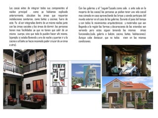 Las casas antes de integrar todos sus componentes al
núcleo principal , como ya habíamos explicado
anteriormente, ubicaban las áreas que requerían
instalaciones sanitarias, como baños y cocinas, fuera de
este. Ya al ser integradas dentro de un mismo núcleo junto
con las áreas sociales y las áreas de dormir, las personas
tienen mas facilidades ya que no tienen que salir de un
mismo cuerpo, sino que todo lo pueden hacer ahí mismo,
(ejemplo: si estaba lloviendo yera de noche yquerían ir a la
cocina o al baño se hacia incomodo poder cruzar de un área
a otra).
Con las galerías y el “zaguán”(usado como sala o ante sala en la
mayoría de los casos) las personas ya podían tener una vida social
mas cómoda en casa aprovechando las brisas y siendo participes del
mundo exterior en el caso de las galerías. Durante el paso del tiempo
y con todos lo movimientos arquitectónicos y materiales que van
llegando a la región las formas y decoraciones de las viviendas van
variando pero estas siguen teniendo las mismas áreas
funcionales,(sala, galería o balcón, cocina, baños, habitaciones).
Aunque cabe destacar, que no todos viven en las mismas
condiciones.
 