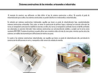 Sistemas constructivos de las viviendas: artesanales e industriales
Al momento de construir una edificación, se debe definir el tipo de sistema constructivo a utilizar. De acuerdo al grado de
industrializaciónque se utilice, los sistemas constructivos se puedenclasificaren: tradicionales e industrializados.
Se entiende por sistemas constructivos tradicionales, aquellos que tienen un grado de industrialización bajo, considerándoseles
sistemas constructivos artesanales. Entre estos, se tienen: la construcción de pórticos (vigas y columnas) en concreto reforzado, los
muros en mampostería estructural en ladrillo de concreto o arcilla ylos muros en mampostería confinada (muros en ladrillo confinados
con columnatas en concreto reforzado). Estos sistemas constructivos son estructuralmente estables y cumplen con la norma sismo
resistente NSR-2010. El sistema de pórticos se puede utilizar para vivienda en altura de más de cinco pisos; mientras que los otros dos
sistemas,son viables técnicamente para edificacionesde máximo seis pisos.
En cuanto a los sistemas constructivos industrializados, son aquellos que tienen un grado de industrialización alta, permitiendo la
construcciónde edificacionesen serie,y manejandoun alto númerode unidadesde vivienda.
 