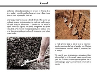 Las técnicas artesanales de construcción se basan en el manejo de la
tierra, piedra y material vegetal en forma de troncos, rollizos, ramas
menores,canas,hojas de palas,fibras,etc.
La tierra es un material ensayado y utilizado durante miles de anos que,
combinado con otras técnicas constructivas modernas, pueden aportar
soluciones ecológicas interesantes. La construcción con tierra ha
logrado desde hace algunos anos cierto resurgimiento en algunos
países, tanto por el creciente interés en la construcción ecológica, como
por el descontento de algunos resultados de los sistemas constructivos
convencionales.
La razón principal para su uso es la de su presencia y
abundancia en todos los lugares habitados por el hombre,
siendo un material económico, además de resistente y fácil
de manejar.
Este material, posee desventajas, pues es muy susceptible a
la humedad yla acción directa de la lluvia ocasionando moho
y mal olor. Su relativa resistencia solo es presente ante la
acción de cargas que producen compresión pero no ante la
tracción.
Artesanal
 