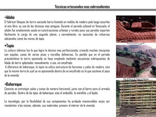 Técnicas artesanales mas sobresalientes
•Adobe
El fabricar bloques de tierra vaciando barro húmedo en moldes de madera pala luego secarlos
al aire libre, es una de las técnicas mas antiguas. Durante el periodo colonial en Venezuela, el
adobe fue ampliamente usado en construcciones urbanas y rurales pues sus paredes soportan
fácilmente la carga de una segunda planta, y normalmente, no necesitan de refuerzos
adicionales como los muros de tapia.
•Tapia
La cultura islámica fue la que logro la técnica mas perfeccionada, creando muchas mezquitas
con cúpulas, casas de varios pisos y murallas defensivas. Es posible que en el periodo
precolombino la tierra apisonada se haya empleado mediante secuencias sobrepuestas de
hilada de tierra aplastadas manualmente, o sea, sin encofrado.
A diferencia de bahareque, la tapia no utiliza estructura de horcones y palos de madera, sino
que la misma tierra la cual se va apisonando dentro de un encofrado es la que sostiene el peso
de la vivienda.
•Bahareque
Consiste en entretejer palos y canas de manera horizontal, junto con el barro para el armado
de paredes. Dentro de los tipos de bahareque esta el embutillo, la estrellita y el tejido.
La tecnología, por la flexibilidad de sus componentes ha probado innumerables veces ser
resistentes a los sismos, además, sus materiales proveen al interior de la vivienda.
 