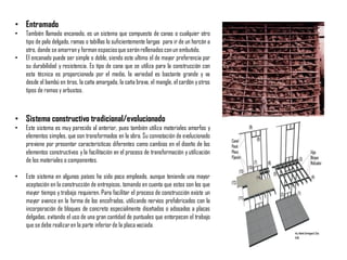 • Entramado
• También llamado encanado, es un sistema que compuesto de canas o cualquier otro
tipo de palo delgado, ramas o tabillas lo suficientemente largas para ir de un horcón a
otro, donde se amarrany forman espaciosque seránrellenadosconun embutido.
• El encanado puede ser simple o doble, siendo este ultimo el de mayor preferencia por
su durabilidad y resistencia. Es tipo de cana que se utiliza para la construcción con
esta técnica es proporcionada por el medio, la variedad es bastante grande y va
desde el bambú en tiras, la caña amargada, la caña brava, el mangle, el cardón yotros
tipos de ramas y arbustos.
• Sistema constructivo tradicional/evolucionado
• Este sistema es muy parecido al anterior, pues también utiliza materiales amorfos y
elementos simples, que son transformados en la obra. Su connotación de evolucionado
previene por presentar características diferentes como cambios en el diseño de los
elementos constructivos y la facilitación en el proceso de transformación y utilización
de los materiales o componentes.
• Este sistema en algunos países ha sido poco empleado, aunque teniendo una mayor
aceptación en la construcción de entrepisos, tomando en cuenta que estos son los que
mayor tiempo y trabajo requieren. Para facilitar el proceso de construcción existe un
mayor avance en la forma de los encofrados, utilizando nervios prefabricados con la
incorporación de bloques de concreto especialmente diseñados o adosados a placas
delgadas, evitando el uso de una gran cantidad de puntuales que entorpecen el trabajo
que se debe realizaren la parte inferior de la placa vaciada.
 
