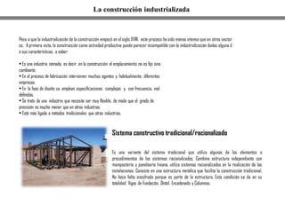 Sistema constructivo tradicional/racionalizado
Es una variante del sistema tradicional que utiliza algunos de los elementos o
procedimientos de los sistemas racionalizados. Combina estructura independiente con
mampostería y panelearía liviana, utiliza sistemas racionalizados en la realización de las
instalaciones. Consiste en una estructura metálica que facilita la construcción tradicional.
No hace falta encofrado porque es parte de la estructura. Esta condición se da en su
totalidad: Vigas de Fundación, Dintel, Encadenado y Columnas.
Pese a que la industrialización de la construcción empezó en el siglo XVIII, este proceso ha sido menos intenso que en otros sector
es. A primera vista, la construcción como actividad productiva puede parecer incompatible con la industrialización dadas alguna d
e sus características, a saber:
• Es una industria nómada, es decir, en la construcción el emplazamiento no es fijo sino
cambiante.
• En el proceso de fabricación intervienen muchos agentes y, habitualmente, diferentes
empresas.
• En la fase de diseño se emplean especificaciones complejas y, con frecuencia, mal
definidas.
• Se trata de una industria que necesita ser muy flexible, de modo que el grado de
precisión es mucho menor que en otras industrias.
• Está más ligada a métodos tradicionales que otras industrias.
La construcción industrializada
 