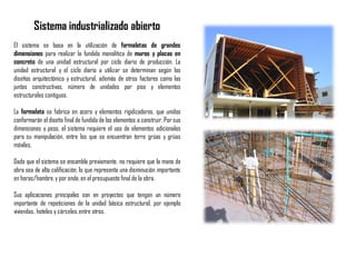 Sistema industrializado abierto
El sistema se basa en la utilización de formaletas de grandes
dimensiones para realizar la fundida monolítica de muros y placas en
concreto de una unidad estructural por ciclo diario de producción. La
unidad estructural y el ciclo diario a utilizar se determinan según los
diseños arquitectónico y estructural, además de otros factores como las
juntas constructivas, número de unidades por piso y elementos
estructurales contiguos.
La formaleta se fabrica en acero y elementos rigidizadores, que unidos
conformarán el diseño final de fundida de los elementos a construir. Por sus
dimensiones y peso, el sistema requiere el uso de elementos adicionales
para su manipulación, entre los que se encuentran torre grúas y grúas
móviles.
Dado que el sistema se ensambla previamente, no requiere que la mano de
obra sea de alta calificación, lo que representa una disminución importante
en horas/hombre,y por ende,en el presupuesto final de la obra.
Sus aplicaciones principales son en proyectos que tengan un número
importante de repeticiones de la unidad básica estructural, por ejemplo
viviendas, hoteles y cárceles,entre otros.
 