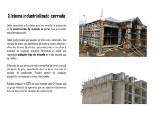 Sistema industrializado cerrado
Están concebidos ydiseñados para incrementar la producción
en la construcción de vivienda en serie. Sus principales
características son:
Están conformados por paneles de diferentes materiales. Son
marcos de acero con bastidores de madera, acero, aluminio y
ahora los de base de plástico, que unidos entre sí encofran la
totalidad de cualquier proyecto, formando un molde que
reproduce cualquier tipo de vivienda en cada vaciado que
se realice.
El tamaño de sus piezas permite manejarlos de forma manual,
sin ayuda de grúa, permitiendo ahorros en la inversión de
equipos de producción. Pueden operar en cualquier
topografía, sin importar curvas o desniveles.
Pueden producir el 100% de una vivienda cada 24 horas, con
un grupo reducido de operarios que se capacitan rápidamente
durante las primeras semanasde construcción.
 