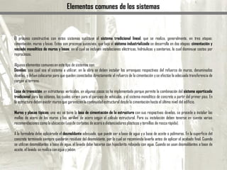 Elementos comunes de los sistemas
El proceso constructivo con estos sistemas sustituye al sistema tradicional lineal, que se realiza, generalmente, en tres etapas:
cimentación, muros y losas. Estos son procesos sucesivos, que bajo el sistema industrializado se desarrolla en dos etapas: cimentación y
vaciado monolítico de muros y losas, en el cual se incluyen instalaciones eléctricas, hidráulicas y sanitarias, lo cual disminuye costos por
reprocesos.
Algunos elementos comunesen este tipo de sistemas son:
Dovelas: sea cual sea el sistema a utilizar, en la obra se deben instalar los arranques respectivos del refuerzo de muros, denominados
dovelas, ydeben colocarse para que queden conectados directamente al refuerzo de la cimentación yse efectúe la adecuada transferencia de
cargas al terreno.
Losa de transición: en estructuras verticales, en algunos casos se ha implementado porque permite la combinación del sistema aporticado
tradicional para los sótanos, los cuales sirven para el parqueo de vehículos, y el sistema monolítico de concreto a partir del primer piso. En
la estructura deben existir muros que garanticen la continuidadestructural desdela cimentaciónhasta el último nivel del edificio.
Muros y placas típicos: una vez se tiene la losa de cimentación de la estructura con sus respectivas dovelas, se procede a instalar las
mallas de acero de los muros y las varillas de acero según el cálculo estructural. Para su instalación deben tenerse en cuenta varias
recomendacionescomola ubicación(usode corbatas de acero o distanciadoresplásticos y tornillos de roscarápida).
A la formaleta debe aplicársele el desmoldante adecuado, que puede ser a base de agua y a base de aceite o polímeros. En la superficie del
concreto terminado siempre quedarán residuos del desmoldante, por lo cual se recomienda lavarla antes de aplicar el acabado final. Cuando
se utilizan desmoldantes a base de agua, el lavado debe hacerse con hipoclorito rebajado con agua. Cuando se usan desmoldantes a base de
aceite, el lavado se realizaconagua y jabón.
 