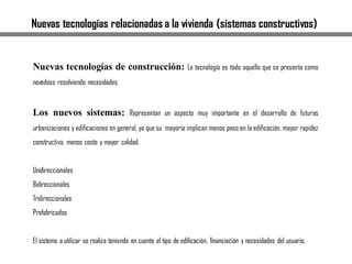 Nuevas tecnologías relacionadas a la vivienda (sistemas constructivos)
Nuevas tecnologías de construcción: La tecnología es todo aquello que se presenta como
novedoso resolviendo necesidades.
Los nuevos sistemas: Representan un aspecto muy importante en el desarrollo de futuras
urbanizaciones y edificaciones en general, ya que su mayoría implican menos peso en la edificación, mayor rapidez
constructiva, menos costo y mayor calidad.
Unidireccionales
Bidireccionales
Tridireccionales
Prefabricados
El sistema a utilizar se realiza teniendo en cuenta el tipo de edificación, financiación y necesidades del usuario.
 