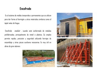 Es el sistema de moldes temporales o permanentes que se utilizan
para dar forma al hormigón u otros materiales similares como el
tapial antes de fragua.
Encofrado modular , cuando está conformado de módulos
prefabricados, principalmente de metal o plástico. Su empleo
permite rapidez, precisión y seguridad utilizando herrajes de
ensamblaje y otras piezas auxiliares necesarias. Es muy útil en
obras de gran volumen.
Encofrado
 