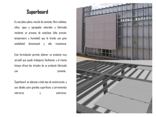 Es una placa plana, mezcla de cemento, fibra celulosa,
sílice, agua y agregados naturales y fabricada
mediante un proceso de autoclave (alta presión,
temperatura y humedad) que le brinda una gran
estabilidad dimensional y alta resistencia.
Esta formulación permite obtener un producto muy
versátil que puede trabajarse fácilmente y al mismo
tiempo ofrece las virtudes de un producto fabricado
con cemento.
Superboard, se adecúan a todo tipo de construcción, y
son ideales para grandes superficies y cerramientos
interiores y exteriores.
Superboard
 