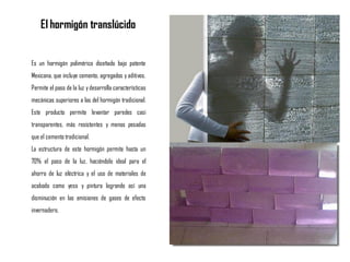 Es un hormigón polimérico diseñado bajo patente
Mexicana, que incluye cemento, agregados y aditivos.
Permite el paso de la luz ydesarrolla características
mecánicas superiores a las del hormigón tradicional.
Este producto permite levantar paredes casi
transparentes, más resistentes y menos pesadas
que el cemento tradicional.
La estructura de este hormigón permite hasta un
70% el paso de la luz, haciéndolo ideal para el
ahorro de luz eléctrica y el uso de materiales de
acabado como yeso y pintura logrando así una
disminución en las emisiones de gases de efecto
invernadero.
El hormigón translúcido
 