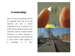 La nanotecnología
Cuenta con varios usos, las cuales hace años atrás
han revolucionado ciertas áreas de una forma
espectacular, pero ahora se encuentra
revolucionando el área de la construcción con la
parición de nuevos materiales que cuentan con súper
características, además en el presente documento
examinaremos sus diversas aplicaciones en
la industria de construcción y unas proyecciones que
se espera teniendo grandes expectativas de
la nanotecnología en el futuro.
 