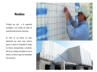 Novalosa
Producto que está a la vanguardia
tecnológica y que cumple con todas las
especificacionestécnicas requeridas.
Se trata de una lámina de acero
galvanizado que actúa como refuerzo
positivo y elimina la necesidad de varillas
de refuerzo, alivianamientos y encofrado.
Una de sus ventajas principales es que se
diseña y se fabrica según las necesidades
del constructor.
 