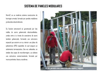 Hormi2, es un moderno sistema constructivo de
hormigón armado, formado por paneles modulares
producidosindustrialmente.
Su función estructural es garantizada por dos
mallas de acero galvanizado electrosoldadas,
unidas entre sí a través de conectores de acero
también galvanizado, formando una estructura
espacial que encierra en su interior una placa de
poliestireno (EPS) expandido, la cual asegura un
aislamiento termoacústico. Una vez colocados, se
añaden dos capas de microhormigón y se obtiene
una estructura sismorresistente, formada por
muros portantes, losas y escaleras.
SISTEMA DE PANELES MODULARES
 