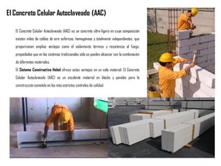 El Concreto Celular Autoclaveado (AAC) es un concreto ultra-ligero en cuya composición
existen miles de celdas de aire esféricas, homogéneas y totalmente independientes, que
proporcionan amplias ventajas como el aislamiento térmico y resistencia al fuego,
propiedades que en los sistemas tradicionales sólo se pueden alcanzar con la combinación
de diferentes materiales.
El Sistema Constructivo Hebel ofrece estas ventajas en un solo material. El Concreto
Celular Autoclaveado (AAC) es un excelente material en blocks y paneles para la
construcciónsometido en los más estrictos controles de calidad.
El Concreto Celular Autoclaveado (AAC)
 
