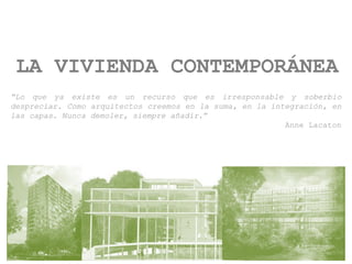 LA VIVIENDA CONTEMPORÁNEA
“Lo que ya existe es un recurso que es irresponsable y soberbio
despreciar. Como arquitectos creemos en la suma, en la integración, en
las capas. Nunca demoler, siempre añadir.”
Anne Lacaton
 
