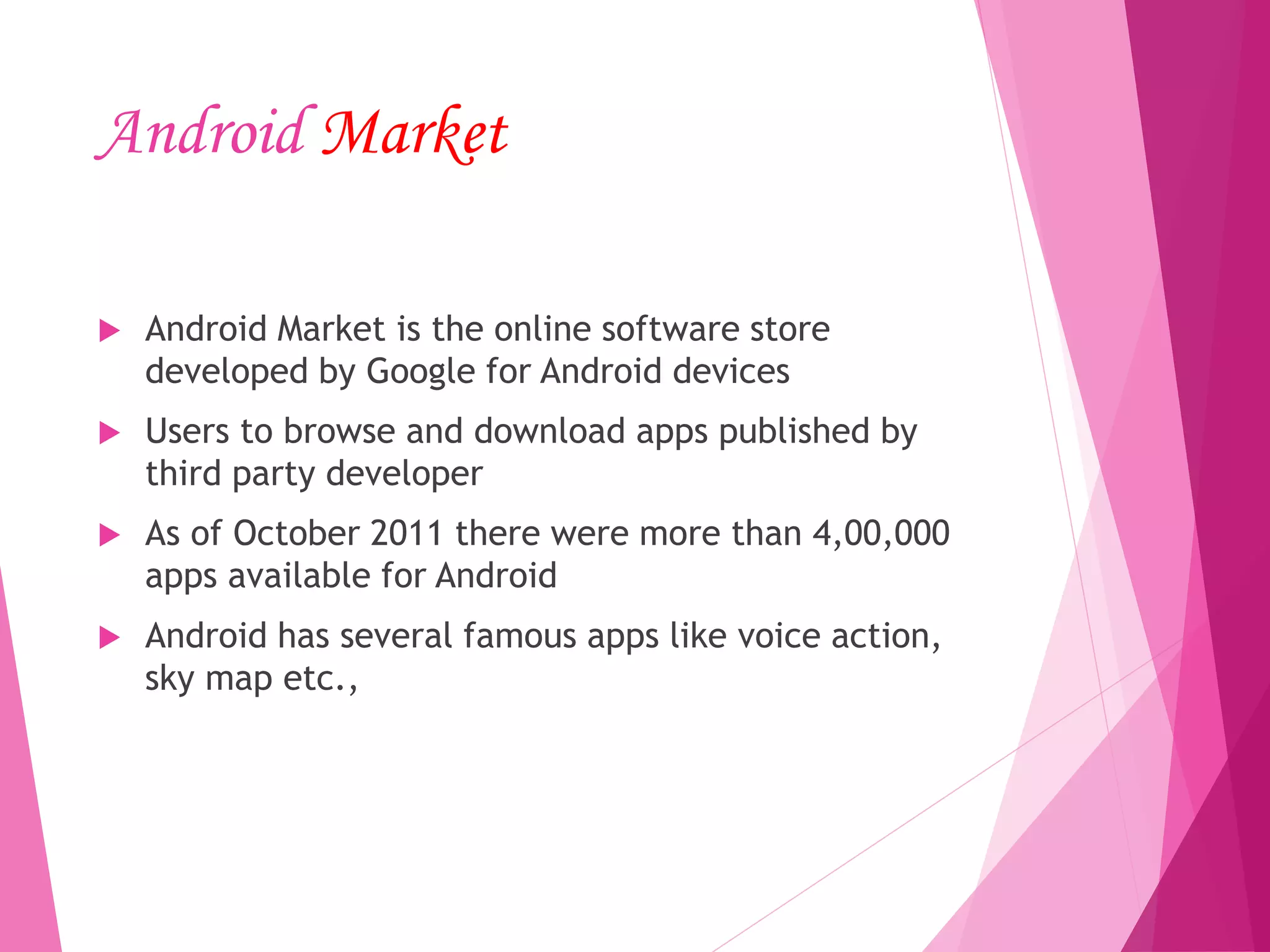 Android Market
 Android Market is the online software store
developed by Google for Android devices
 Users to browse and download apps published by
third party developer
 As of October 2011 there were more than 4,00,000
apps available for Android
 Android has several famous apps like voice action,
sky map etc.,
 