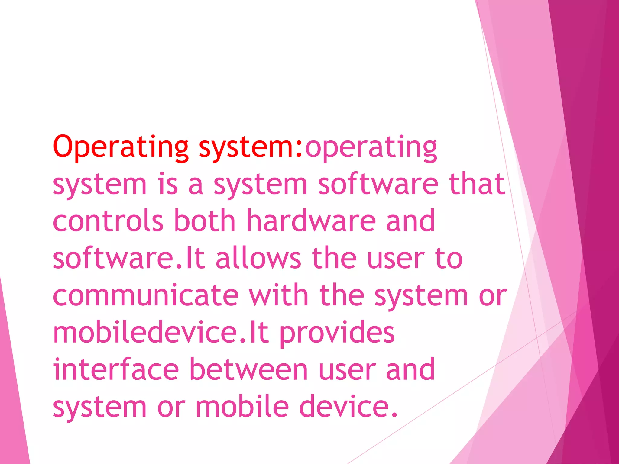 Operating system:operating
system is a system software that
controls both hardware and
software.It allows the user to
communicate with the system or
mobiledevice.It provides
interface between user and
system or mobile device.
 