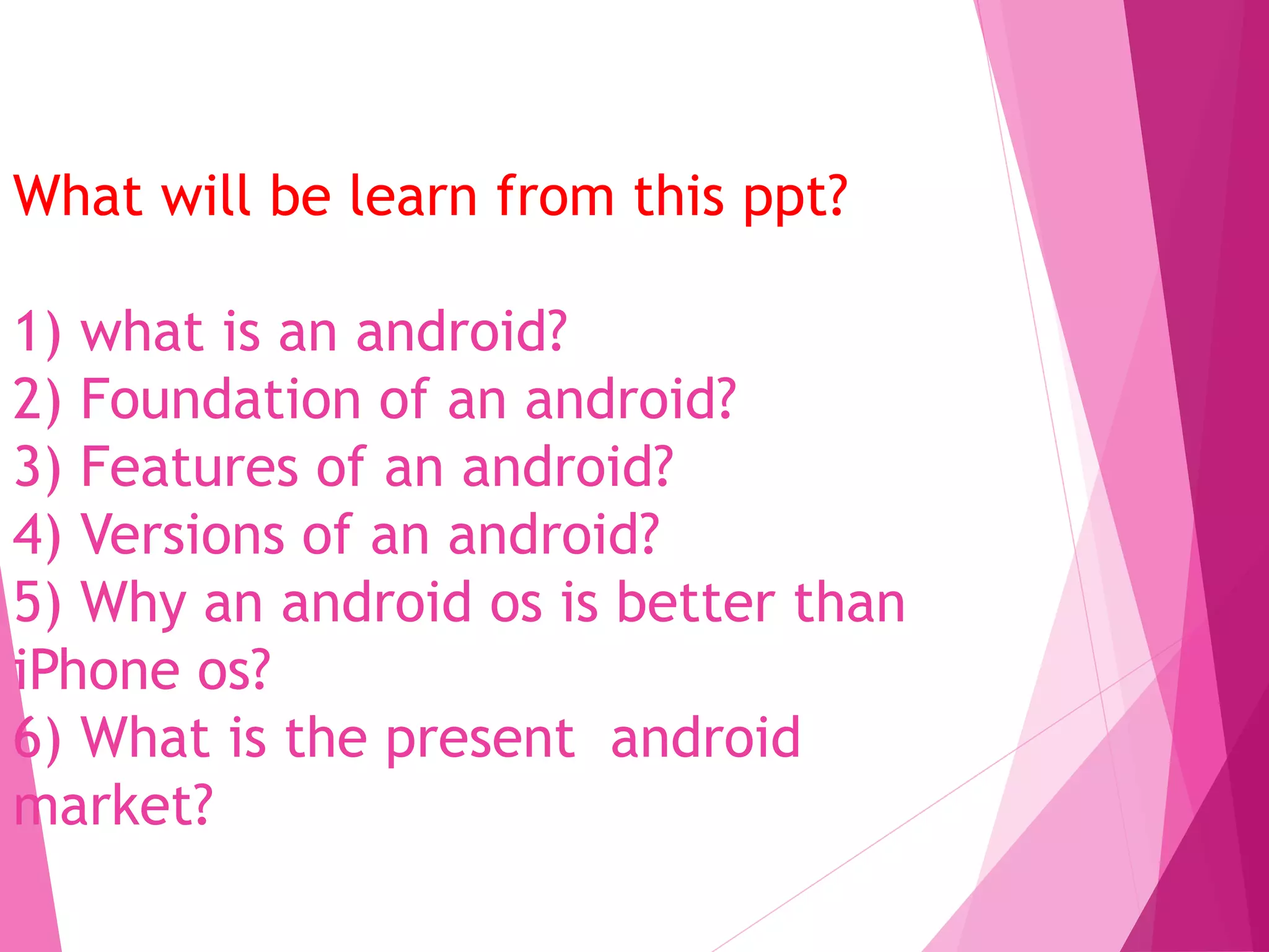 What will be learn from this ppt?
1) what is an android?
2) Foundation of an android?
3) Features of an android?
4) Versions of an android?
5) Why an android os is better than
iPhone os?
6) What is the present android
market?
 
