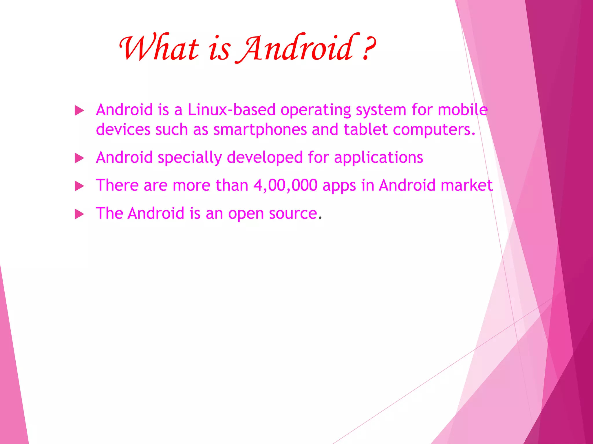 What is Android ?
 Android is a Linux-based operating system for mobile
devices such as smartphones and tablet computers.
 Android specially developed for applications
 There are more than 4,00,000 apps in Android market
 The Android is an open source.
 