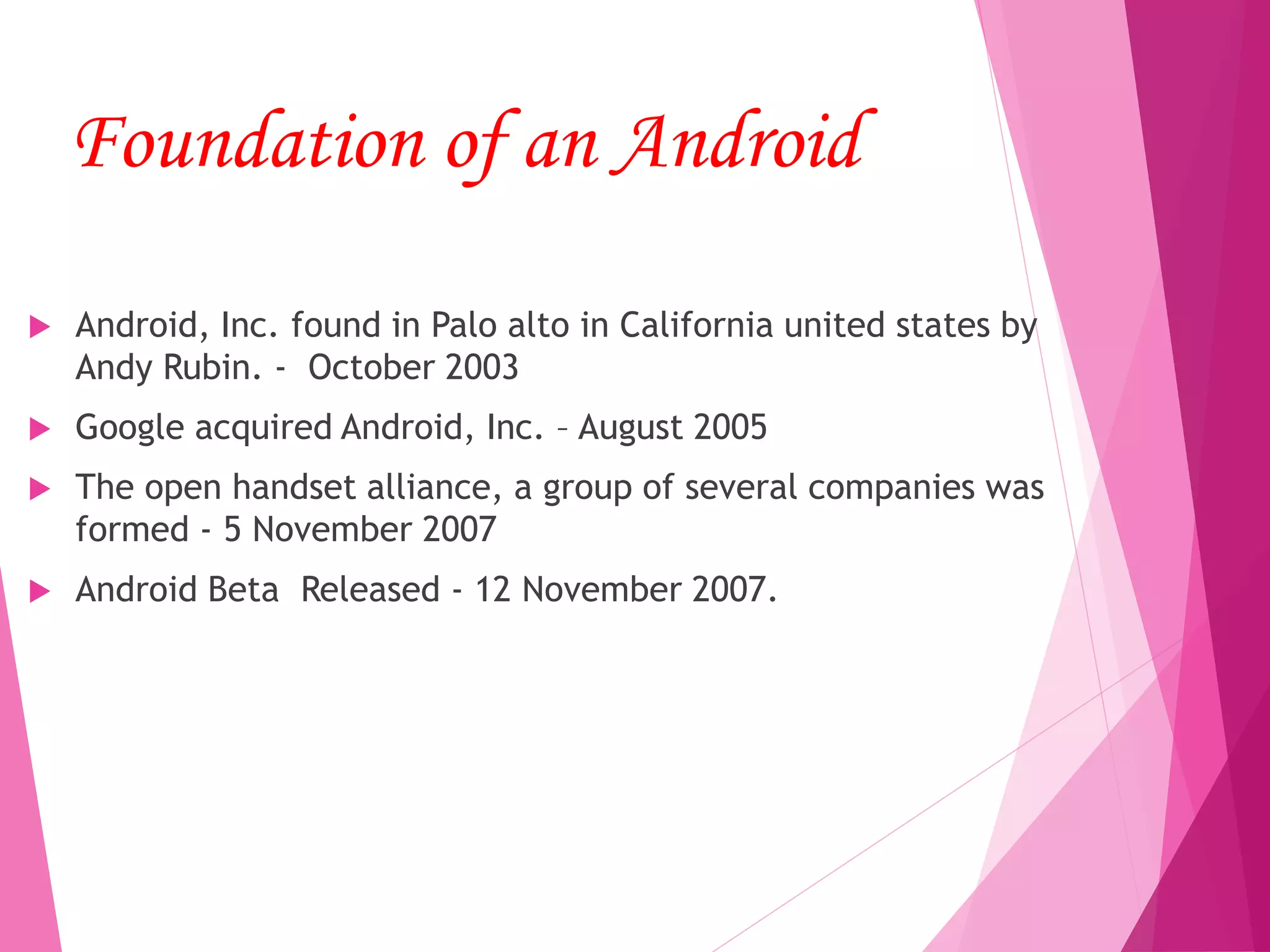 Foundation of an Android
 Android, Inc. found in Palo alto in California united states by
Andy Rubin. - October 2003
 Google acquired Android, Inc. – August 2005
 The open handset alliance, a group of several companies was
formed - 5 November 2007
 Android Beta Released - 12 November 2007.
 