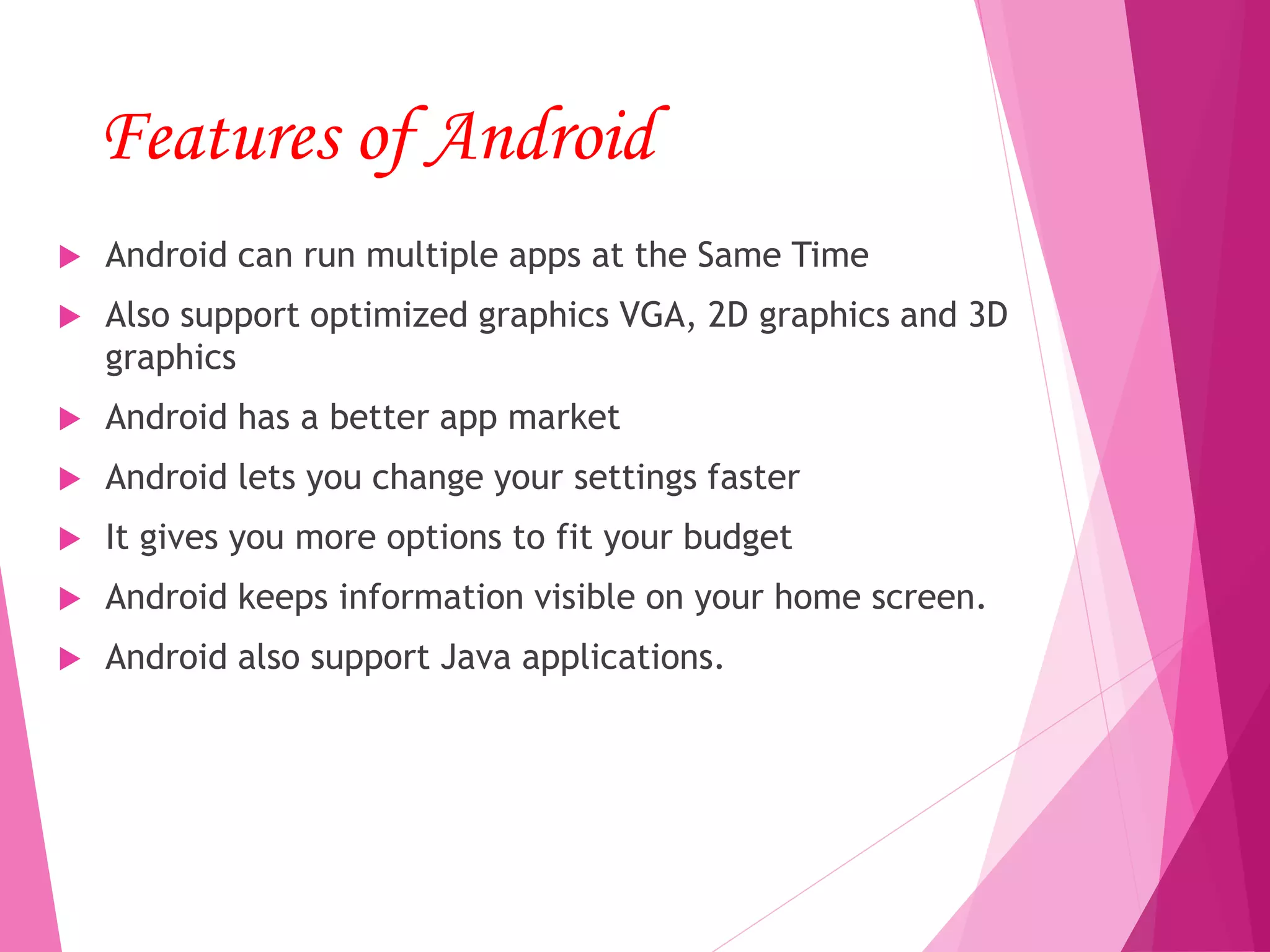 Features of Android
 Android can run multiple apps at the Same Time
 Also support optimized graphics VGA, 2D graphics and 3D
graphics
 Android has a better app market
 Android lets you change your settings faster
 It gives you more options to fit your budget
 Android keeps information visible on your home screen.
 Android also support Java applications.
 
