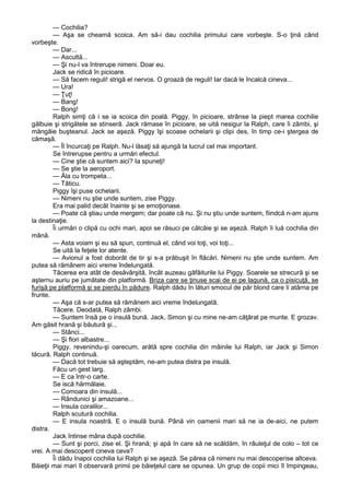 — Cochilia?
— Aşa se cheamă scoica. Am să-i dau cochilia primului care vorbeşte. S-o ţină când
vorbeşte.
— Dar...
— Ascultă...
— Şi nu-l va întrerupe nimeni. Doar eu.
Jack se ridică în picioare.
— Să facem reguli! strigă el nervos. O groază de reguli! Iar dacă le încalcă cineva...
— Ura!
— Ţuţ!
— Bang!
— Bong!
Ralph simţi că i se ia scoica din poală. Piggy, în picioare, strânse la piept marea cochilie
gălbuie şi strigătele se stinseră. Jack rămase în picioare, se uită nesigur la Ralph, care îi zâmbi, şi
mângâie buşteanul. Jack se aşeză. Piggy îşi scoase ochelarii şi clipi des, în timp ce-i ştergea de
cămaşă.
— Îl încurcaţi pe Ralph. Nu-l lăsaţi să ajungă la lucrul cel mai important.
Se întrerupse pentru a urmări efectul.
— Cine ştie că suntem aici? Ia spuneţi!
— Se ştie la aeroport.
— Ăla cu trompeta...
— Tăticu.
Piggy îşi puse ochelarii.
— Nimeni nu ştie unde suntem, zise Piggy.
Era mai palid decât înainte şi se emoţionase.
— Poate că ştiau unde mergem; dar poate că nu. Şi nu ştiu unde suntem, fiindcă n-am ajuns
la destinaţie.
Îi urmări o clipă cu ochi mari, apoi se răsuci pe călcâie şi se aşeză. Ralph îi luă cochilia din
mână.
— Asta voiam şi eu să spun, continuă el, când voi toţi, voi toţi...
Se uită la feţele lor atente.
— Avionul a fost doborât de tir şi s-a prăbuşit în flăcări. Nimeni nu ştie unde suntem. Am
putea să rămânem aici vreme îndelungată.
Tăcerea era atât de desăvârşită, încât auzeau gâfâiturile lui Piggy. Soarele se strecură şi se
aşternu auriu pe jumătate din platformă. Briza care se ţinuse scai de ei pe lagună, ca o pisicuţă, se
furişă pe platformă şi se pierdu în pădure. Ralph dădu în lături smocul de păr blond care îi atârna pe
frunte.
— Aşa că s-ar putea să rămânem aici vreme îndelungată.
Tăcere. Deodată, Ralph zâmbi.
— Suntem însă pe o insulă bună. Jack, Simon şi cu mine ne-am căţărat pe munte. E grozav.
Am găsit hrană şi băutură şi...
— Stânci...
— Şi flori albastre...
Piggy, revenindu-şi oarecum, arătă spre cochilia din mâinile lui Ralph, iar Jack şi Simon
tăcură. Ralph continuă.
— Dacă tot trebuie să aşteptăm, ne-am putea distra pe insulă.
Făcu un gest larg.
— E ca într-o carte.
Se iscă hărmălaie.
— Comoara din insulă...
— Rândunici şi amazoane...
— Insula coralilor...
Ralph scutură cochilia.
— E insula noastră. E o insulă bună. Până vin oamenii mari să ne ia de-aici, ne putem
distra.
Jack întinse mâna după cochilie.
— Sunt şi porci, zise el. Şi hrană; şi apă în care să ne scăldăm, în râuleţul de colo – tot ce
vrei. A mai descoperit cineva ceva?
Îi dădu înapoi cochilia lui Ralph şi se aşeză. Se părea că nimeni nu mai descoperise altceva.
Băieţii mai mari îl observară primii pe băieţelul care se opunea. Un grup de copii mici îl împingeau,

 