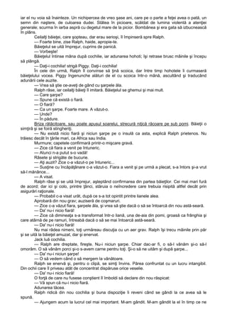 iar el nu voia să înainteze. Un nichipercea de vreo şase ani, care pe o parte a feţei avea o pată, un
semn din naştere, de culoarea dudei. Stătea în picioare, scăldat de lumina violentă a atenţiei
generale; scurma în iarba aspră cu degetul mare de la picior. Bombănea şi era gata să izbucnească
în plâns.
Ceilalţi băieţei, care şopteau, dar erau serioşi, îl împinseră spre Ralph.
— Foarte bine, zise Ralph, haide, apropie-te.
Băieţelul se uită împrejur, cuprins de panică.
— Vorbeşte!
Băieţelul întinse mâna după cochilie, iar adunarea hohoti; îşi retrase brusc mâinile şi începu
să plângă.
— Daţi-i cochilia! strigă Piggy. Daţi-i cochilia!
În cele din urmă, Ralph îl convinse să ţină scoica, dar între timp hohotele îi curmaseră
băieţelului vocea. Piggy îngenunche alături de el cu scoica într-o mână, ascultând şi traducând
adunării cele auzite.
— Vrea să ştie ce-aveţi de gând cu şarpele ăla.
Ralph râse, iar ceilalţi băieţi îl imitară. Băieţelul se ghemui şi mai mult.
— Care şarpe?
— Spune că există o fiară.
— O fiară?
— Ca un şarpe. Foarte mare. A văzut-o.
— Unde?
— În pădure.
Briza rătăcitoare, sau poate apusul soarelui, strecură niţică răcoare pe sub pomi. Băieţii o
simţiră şi se foiră stingheriţi.
— Nu există nicio fiară şi niciun şarpe pe o insulă ca asta, explică Ralph prietenos. Nu
trăiesc decât în ţările mari, ca Africa sau India.
Murmure; capetele confirmară printr-o mişcare gravă.
— Zice că fiara a venit pe întuneric.
— Atunci n-a putut s-o vadă!
Râsete şi strigăte de bucurie.
— Aţi auzit? Zice c-a văzut-o pe întuneric...
— Susţine cu încăpăţânare c-a văzut-o. Fiara a venit şi pe urmă a plecat, s-a întors şi-a vrut
să-l mănânce...
— A visat.
Ralph râse şi se uită împrejur, aşteptând confirmarea din partea băieţilor. Cei mai mari fură
de acord; dar ici şi colo, printre ţânci, stăruia o neîncredere care trebuia risipită altfel decât prin
asigurări raţionale.
— Probabil c-a visat urât, după ce s-a tot opintit printre lianele alea.
Aprobară din nou grav; auziseră de coşmaruri.
— Zice c-a văzut fiara, şarpele ăla, şi vrea să ştie dacă o să se întoarcă din nou astă-seară.
— Da' nu-i nicio fiară!
— Zice că dimineaţa s-a transformat într-o liană, una de-aia din pomi, groasă ca frânghia şi
care atârnă de pe ramuri, întreabă dacă o să se mai întoarcă astă-seară.
— Da' nu-i nicio fiară!
Nu mai râdea nimeni, toţi urmăreau discuţia cu un aer grav. Ralph îşi trecu mâinile prin păr
şi se uită la băieţel amuzat, dar şi enervat.
Jack luă cochilia.
— Ralph are dreptate, fireşte. Nu-i niciun şarpe. Chiar dac-ar fi, o să-l vânăm şi-o să-l
omorâm. O să vânăm porci şi-o s-avem carne pentru toţi. Şi-o să ne uităm şi după şarpe...
— Da' nu-i niciun şarpe!
— O să vedem când o să mergem la vânătoare.
Ralph se enervă şi, pentru o clipă, se simţi învins. Părea confruntat cu un lucru intangibil.
Din ochii care îl priveau atât de concentrat dispăruse orice veselie.
— Da' nu-i nicio fiară!
O forţă de care nu fusese conştient îl îmboldi să declare din nou răspicat:
— Vă spun că nu-i nicio fiară.
Adunarea tăcea.
Ralph ridică din nou cochilia şi buna dispoziţie îi reveni când se gândi la ce avea să le
spună.
— Ajungem acum la lucrul cel mai important. M-am gândit. M-am gândit la el în timp ce ne

 