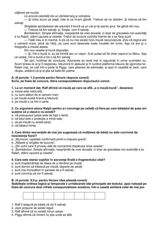 căţăram pe munte.
Le aruncă celorlalţi doi un zâmbet larg şi complice.
— Şi chiar acum pe plajă. Uite la ce m-am gândit. Trebuie să ne distrăm. Şi trebuie să fim
salvaţi.
Strigătele aprobatoare ale adunării îl loviră ca un val şi îşi pierdu şirul. Se gândi din nou.
— Trebuie să fim salvaţi; şi, fireşte, vom fi salvaţi.
Bombănituri. Simpla afirmaţie, nesprijinită de vreo dovadă, ci doar de greutatea noii autorităţi
a lui Ralph, stârni uşurare şi veselie. Trebui să scuture cochilia înainte de a se face auzit.
— Tatăl meu e în marină. A zis că nu mai există nicio insulă necunoscută. Zice că regina are
o cameră mare, plină de hărţi, pe care sunt desenate toate insulele din lume. Aşa că are şi o
fotografie a insulei ăsteia.
Din nou veselie şi bună dispoziţie.
— Şi, într-o bună zi, au să trimită aici un vapor. S-ar putea să fie chiar vaporul lui tăticu. Aşa
că vedeţi, într-o bună zi tot o să fim salvaţi.
Se opri, încântat de concluzie. Adunarea se simţi mai în siguranţă în urma cuvintelor lui.
Acum ţineau la el şi îl respectau. Izbucniră în aplauze şi în curând platforma răsuna de zgomotul lor.
Ralph roşi, se uită într-o parte la Piggy, care plesnea de admiraţie, şi apoi în cealaltă la Jack, care
rânjea, arătând că şi el ştia să bată din palme.
A. (6 puncte: 1,5 puncte pentru fiecare răspuns corect)
Scrie, pe foaia de concurs, litera corespunzătoare răspunsului corect.
1. La un moment dat, Ralf afirmă că insula pe care se află „e o insulă bună”, deoarece:
a. insula este nelocuită;
b. nu sunt alături de ei oameni mari;
c. pe insulă există hrană și băutură;
d. pe insulă e ca într-o carte.
2. Ce argument aduce Ralph pentru a-i convinge pe ceilalți că fiara pe care băiețelul de șase ani
susține că a văzut-o nu există?
a. că presupusul șarpe este de fapt o liană;
b. că totul este o proiecție a minții sale;
c. că pe insulă nu există șerpi;
d. că băiatul minte.
3. Care dintre secvențele de mai jos sugerează că mulțimea de băieți nu este convinsă de
inexistența fiarei?
a. „Murmure; capetele confirmară printr-o mișcare gravă”;
b. „Râsete și strigăte de bucurie”;
c. „Din ochii care îl priveau atât de concentrat dispăruse orice veselie”;
d. „Bombănituri. Simpla afirmație, nesprijinită de vreo dovadă, ci doar de greutatea noii autorități a lui
Ralph, stârni ușurare și veselie”.
4. Care este starea copiilor în secvența finală a fragmentului citat?
a. sunt înspăimântați de ideea de a rămâne pe insulă;
b. sunt dornici să trăiască pe insulă, departe de adulți;
c. sunt mai încrezători în șansele de a fi salvați ;
d. sunt convinși că vor fi salvați.
B. (4 puncte: 0,5 p. pentru fiecare idee plasată corect)
Stabilește ordinea logică și temporală a următoarele idei principale ale textului, apoi notează pe
foaia de concurs doar cifrele corespunzătoare acestora, într-o casetă similară celei de mai jos:

1. Ralf îi asigură pe băieți că vor fi salvați.
2. Jack propune să existe reguli.
3. Ralf afirmă că nu există niciun șarpe.
4. Piggy afirmă că nimeni nu știe unde se află.

 