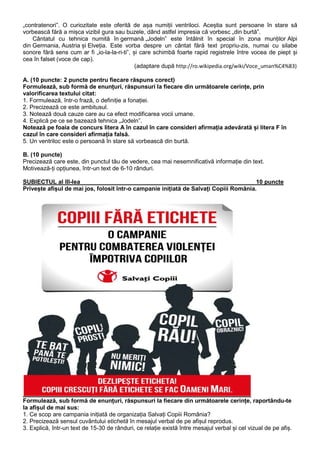 „contratenori”. O curiozitate este oferită de așa numiții ventriloci. Aceștia sunt persoane în stare să
vorbească fără a mișca vizibil gura sau buzele, dând astfel impresia că vorbesc „din burtă”.
Cântatul cu tehnica numită în germană „Jodeln” este întâlnit în special în zona munților Alpi
din Germania, Austria și Elveția. Este vorba despre un cântat fără text propriu-zis, numai cu silabe
sonore fără sens cum ar fi „io-la-la-ri-ti”, și care schimbă foarte rapid registrele între vocea de piept și
cea în falset (voce de cap).
(adaptare după http://ro.wikipedia.org/wiki/Voce_uman%C4%83)
A. (10 puncte: 2 puncte pentru fiecare răspuns corect)
Formulează, sub formă de enunțuri, răspunsuri la fiecare din următoarele cerințe, prin
valorificarea textului citat:
1. Formulează, într-o frază, o definiție a fonației.
2. Precizează ce este ambitusul.
3. Notează două cauze care au ca efect modificarea vocii umane.
4. Explică pe ce se bazează tehnica „Jodeln”.
Notează pe foaia de concurs litera A în cazul în care consideri afirmația adevărată și litera F în
cazul în care consideri afirmația falsă.
5. Un ventriloc este o persoană în stare să vorbească din burtă.
B. (10 puncte)
Precizează care este, din punctul tău de vedere, cea mai nesemnificativă informație din text.
Motivează-ți opțiunea, într-un text de 6-10 rânduri.
SUBIECTUL al III-lea___________________________________________________ 10 puncte
Privește afișul de mai jos, folosit într-o campanie inițiată de Salvați Copiii România.

Formulează, sub formă de enunțuri, răspunsuri la fiecare din următoarele cerințe, raportându-te
la afișul de mai sus:
1. Ce scop are campania inițiată de organizația Salvați Copiii România?
2. Precizează sensul cuvântului etichetă în mesajul verbal de pe afișul reprodus.
3. Explică, într-un text de 15-30 de rânduri, ce relație există între mesajul verbal și cel vizual de pe afiș.

 