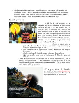 4. Dios llama a Moisés para liberar a su pueblo, esto nos muestra que toda vocación está
      ligada a una misión. Toda vocación es destinada a la liberación de nuestros hermanos y
      hermanas. Moisés, como nosotros, también tiene temores y limitaciones (Ex 4, 10-17),
      pero esto no impide a que él lleve a cabo el encargo que Yahveh le hace.

Preguntas personales:

                                                          1. El fin de toda vocación es la
                                              liberación del pueblo, liberación de los sistemas
                                              opresores, de los vicios, del egoísmo, etc., y
                                              llevarlo a hasta el encuentro con. Liberar a los
                                              seres humanos hasta el punto de que éstos se
                                              sientan tan libres, que puedan hacer alianza con
                                              Dios. “¡Soy el que soy. Estando en la presencia de
                                              Dios es como se descubre la verdadera vocación,
                                              estando a los pies de Dios es que aprendemos
                                              nuestra verdadera identidad.
                                                                  ¿Cómo me siento ante la
                     posibilidad de que Dios me llame a una misión especial (temeroso,
                     incrédulo, indiferente, alegre, en paz)?
                 ¿Me identifico con las negativas de Moisés? ¿Cuáles son mis propias
                     negativas?
                 ¿Cuáles son las esclavitudes de las que quiero que Dios me libere?
                 ¿Qué capacidades tengo para ser instrumento de liberación para los
                     demás?
          2. Cuando Moisés duda de sus aptitudes para la misión encomendada, Dios le
             promete “yo estaré contigo…” ¿Descubro en mi experiencia de vida la acción
             maravillosa de Dios, que supera mis propias capacidades? Escribe algún hecho
             que te haya ocurrido en ese sentido


                                                       “El creyente acepta la llamada,
                                                       convencido de que es un instrumento
                                                       salvador en las manos de Dios y no el
                                                       sujeto protagonista de la salvación.”
 