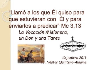 “Llamó a los que Él quiso para
que estuvieran con Él y para
enviarlos a predicar” Mc 3,13
La Vocación Misionera,
un Don y una Tarea
Cajumitru 2011
Prof. Néstor Quintero-Aldama
 