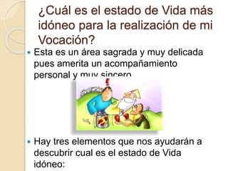 ¿Cuál es el estado de Vida más
idóneo para la realización de mi
Vocación?
 Esta es un área sagrada y muy delicada
pues amerita un acompañamiento
personal y muy sincero.
 Hay tres elementos que nos ayudarán a
descubrir cual es el estado de Vida
idóneo:
 