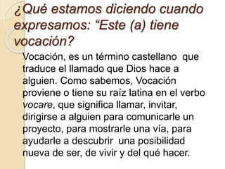 ¿Qué estamos diciendo cuando
expresamos: “Este (a) tiene
vocación?
Vocación, es un término castellano que
traduce el llamado que Dios hace a
alguien. Como sabemos, Vocación
proviene o tiene su raíz latina en el verbo
vocare, que significa llamar, invitar,
dirigirse a alguien para comunicarle un
proyecto, para mostrarle una vía, para
ayudarle a descubrir una posibilidad
nueva de ser, de vivir y del qué hacer.
 